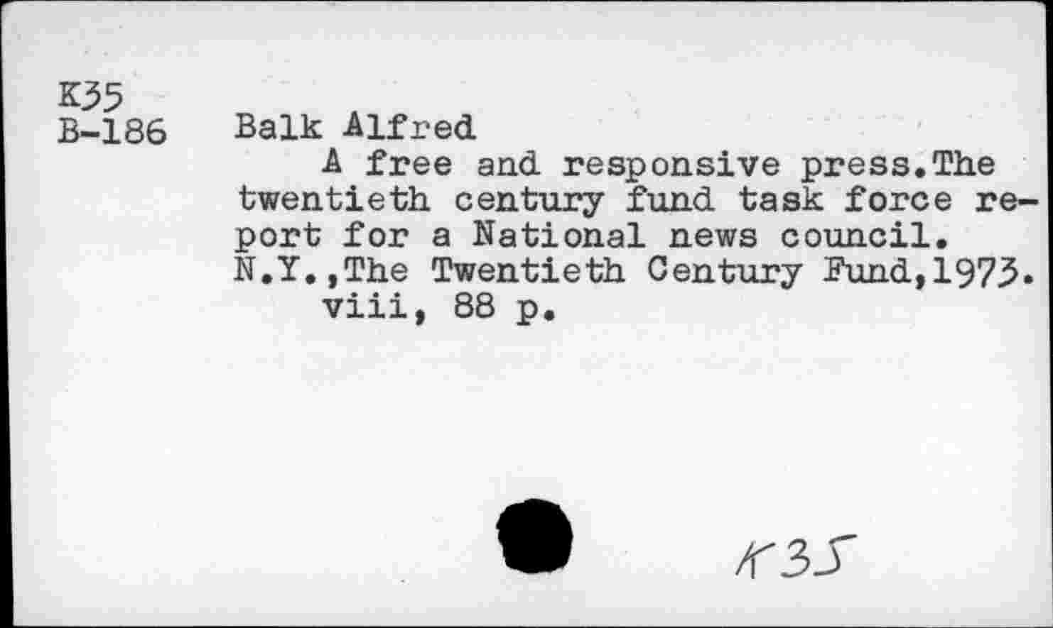 ﻿K35 B-186
Balk Alfred
A free and responsive press.The twentieth century fund task force report for a National news council. N.Y.,The Twentieth Century Pund,197^.
viii, 88 p.